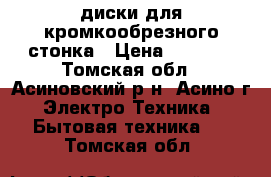 диски для кромкообрезного стонка › Цена ­ 1 500 - Томская обл., Асиновский р-н, Асино г. Электро-Техника » Бытовая техника   . Томская обл.